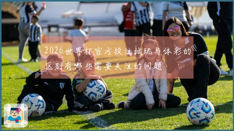 2026世界杯官方投注试玩与体彩的区别有哪些需要关注的问题