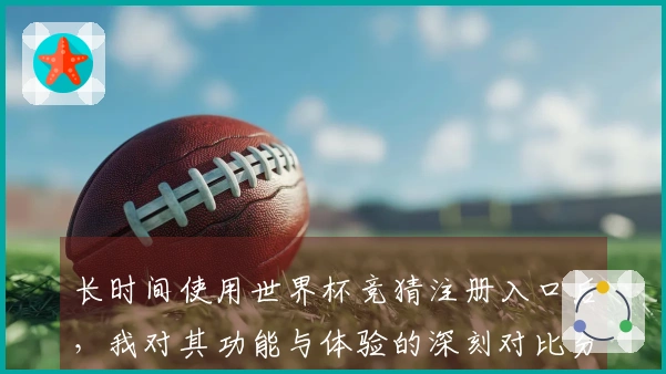 长时间使用世界杯竞猜注册入口后，我对其功能与体验的深刻对比分析